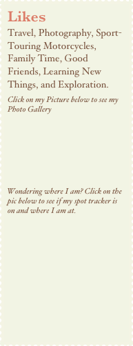 Likes
Travel, Photography, Sport-Touring Motorcycles, Family Time, Good  Friends, Learning New Things, and Exploration. Click on my Picture below to see my Photo Gallery





Wondering where I am? Click on the pic below to see if my spot tracker is on and where I am at.

